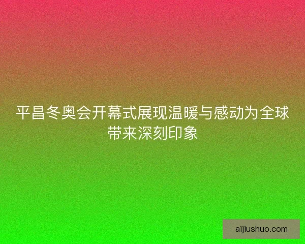平昌冬奥会开幕式展现温暖与感动为全球带来深刻印象
