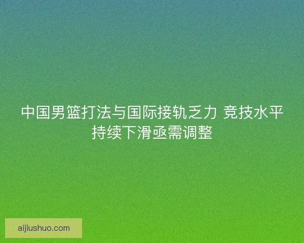 中国男篮打法与国际接轨乏力 竞技水平持续下滑亟需调整