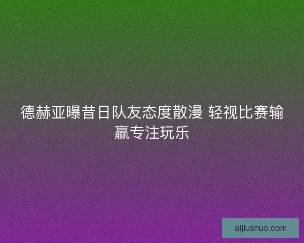 德赫亚曝昔日队友态度散漫 轻视比赛输赢专注玩乐