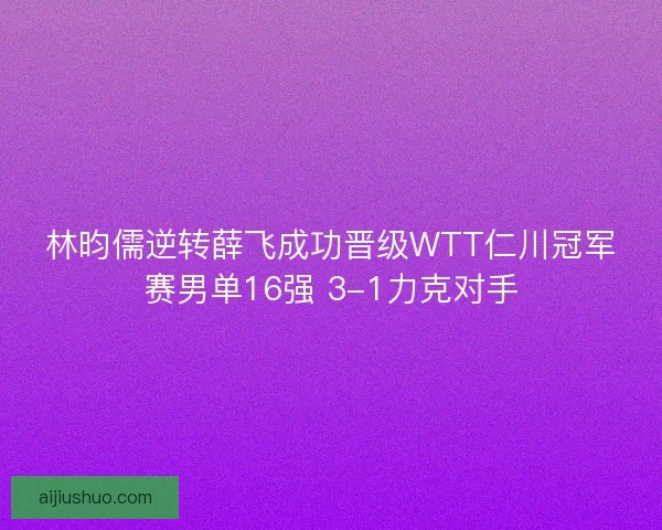林昀儒逆转薛飞成功晋级WTT仁川冠军赛男单16强 3-1力克对手